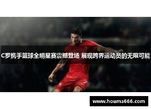 C罗携手篮球全明星赛震撼登场 展现跨界运动员的无限可能